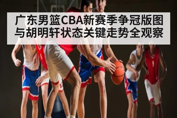 广东男篮CBA新赛季争冠版图与胡明轩状态关键走势全观察